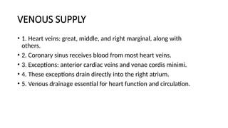 VENOUS SUPPLY
• 1. Heart veins: great, middle, and right marginal, along with
others.
• 2. Coronary sinus receives blood from most heart veins.
• 3. Exceptions: anterior cardiac veins and venae cordis minimi.
• 4. These exceptions drain directly into the right atrium.
• 5. Venous drainage essential for heart function and circulation.
 
