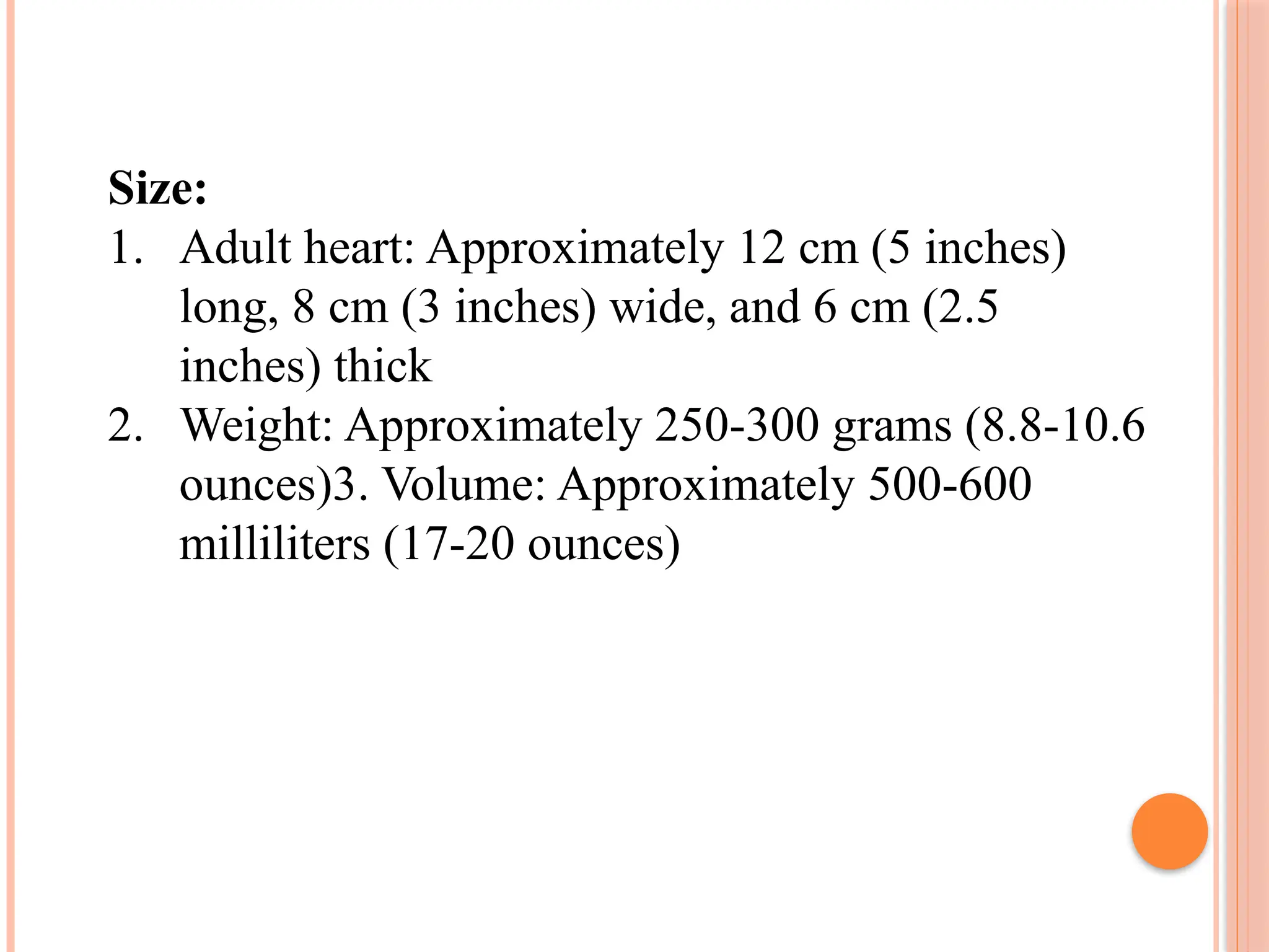 Size:
1. Adult heart: Approximately 12 cm (5 inches)
long, 8 cm (3 inches) wide, and 6 cm (2.5
inches) thick
2. Weight: Approximately 250-300 grams (8.8-10.6
ounces)3. Volume: Approximately 500-600
milliliters (17-20 ounces)
 