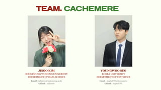TEAM. CACHEMERE
JISOO KIM
SOOKYMUNG WOMEN’S UNIVERSITY
DEPARTMENT OF DATA SCIENCE
YOUNGWOO SEO
KOREA UNIVERSITY
DEPARTMENT OF STATISTICS
Email : sallysooo@sookmyung.ac.kr
Github : sallysooo
Email : maple5795@korea.ac.kr
Github : maple5795
 