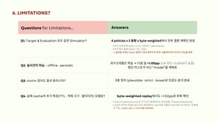 Questions for Limitations... Answers
Q1. Target & Evaluation 모두같은Simulator? 4 policies x 3 용량x byte-weighted에서전부결론재확인완료
Q2. 실시간이아님– offline · periodic
과거5개월만학습→ 다음달+1.00pp (UA 차단+0.84보다높음)
명단리스트가아닌“model”을재배포
Q3. victim 정의도결국휴리스틱? 3종정의(plausible · strict · loose)로민감도분석완료
Q4. 실제cache의추가특징(TTL · 객체크기· 멀티티어) 모델링? byte-weighted replay에서도+1.02pp로회복확인
6. LIMITATIONS?
4가지교체정책(LRU / LFU / SIEVE / admission)
3가지캐시용량(0.5% / 1% / 5%)
→ 설정을바꿔도harm 랭킹이계속통하므로특정시뮬레이터의우연이아님을증명
→ harm ranking (ours)이크기인식환경에서도살아남음. 단byte reference는
+1.42로약간의손실은있으므로실운영자는self 비용모델로harm을다시매기는게좋음
TTL, multi-tier → FUTURE WORK!
 
