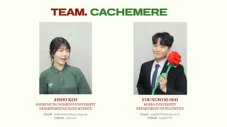 TEAM. CACHEMERE
JISOO KIM
SOOKYMUNG WOMEN’S UNIVERSITY
DEPARTMENT OF DATA SCIENCE
YOUNGWOO SEO
KOREA UNIVERSITY
DEPARTMENT OF STATISTICS
Email : sallysooo@sookmyung.ac.kr
Github : sallysooo
Email : maple5795@korea.ac.kr
Github : maple5795
 