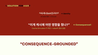 “CONSEQUENCE-GROUNDED”
“CONSEQUENCE-GROUNDED”
“CONSEQUENCE-GROUNDED”
“CONSEQUENCE-GROUNDED”
1. SOLUTION FOR A & B ?
“이게Bot인가?”
UA label 필요→ Circular
← identity
“이게캐시에어떤영향을줬나?” ← Consequence!!
Cache Simulator가측정→ label이필요없음
 