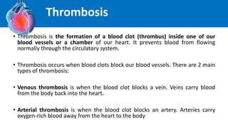 • Thrombosis is the formation of a blood clot (thrombus) inside one of our
blood vessels or a chamber of our heart. It prevents blood from flowing
normally through the circulatory system.
• Thrombosis occurs when blood clots block our blood vessels. There are 2 main
types of thrombosis:
• Venous thrombosis is when the blood clot blocks a vein. Veins carry blood
from the body back into the heart.
• Arterial thrombosis is when the blood clot blocks an artery. Arteries carry
oxygen-rich blood away from the heart to the body
Thrombosis
 