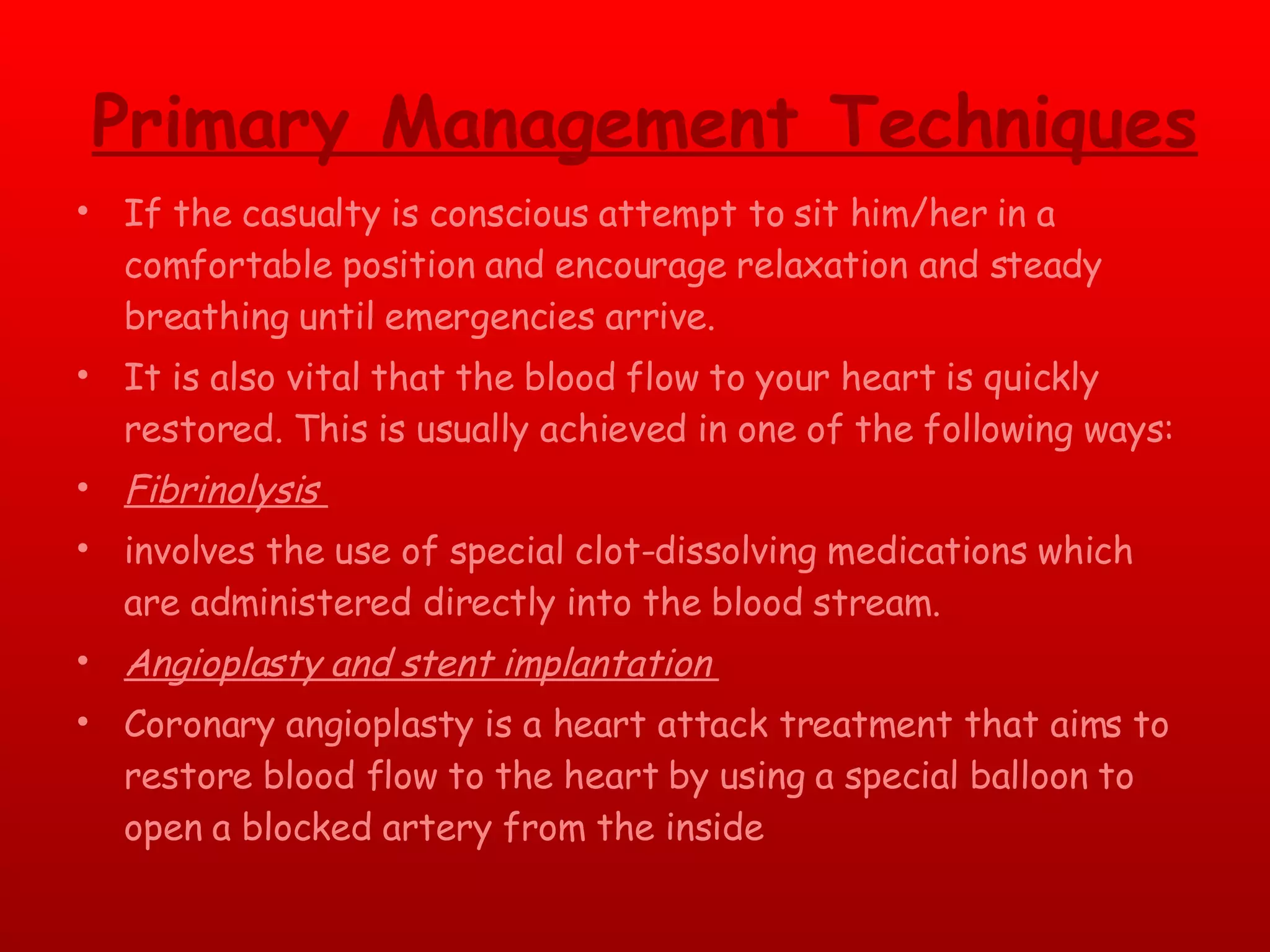 Primary Management Techniques If the casualty is conscious attempt to sit him/her in a comfortable position and encourage relaxation and steady breathing until emergencies arrive. It is also vital that the blood flow to your heart is quickly restored. This is usually achieved in one of the following ways: Fibrinolysis  involves the use of special clot-dissolving medications which are administered directly into the blood stream.  Angioplasty and stent implantation  Coronary angioplasty is a heart attack treatment that aims to restore blood flow to the heart by using a special balloon to open a blocked artery from the inside 