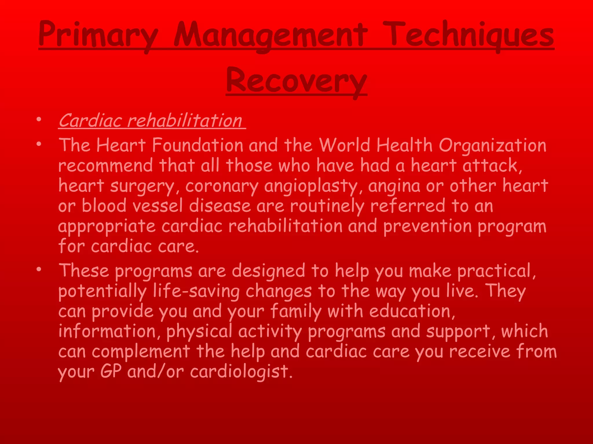 Primary Management Techniques Recovery Cardiac rehabilitation  The Heart Foundation and the World Health Organization recommend that all those who have had a heart attack, heart surgery, coronary angioplasty, angina or other heart or blood vessel disease are routinely referred to an appropriate cardiac rehabilitation and prevention program for cardiac care.  These programs are designed to help you make practical, potentially life-saving changes to the way you live. They can provide you and your family with education, information, physical activity programs and support, which can complement the help and cardiac care you receive from your GP and/or cardiologist.  
