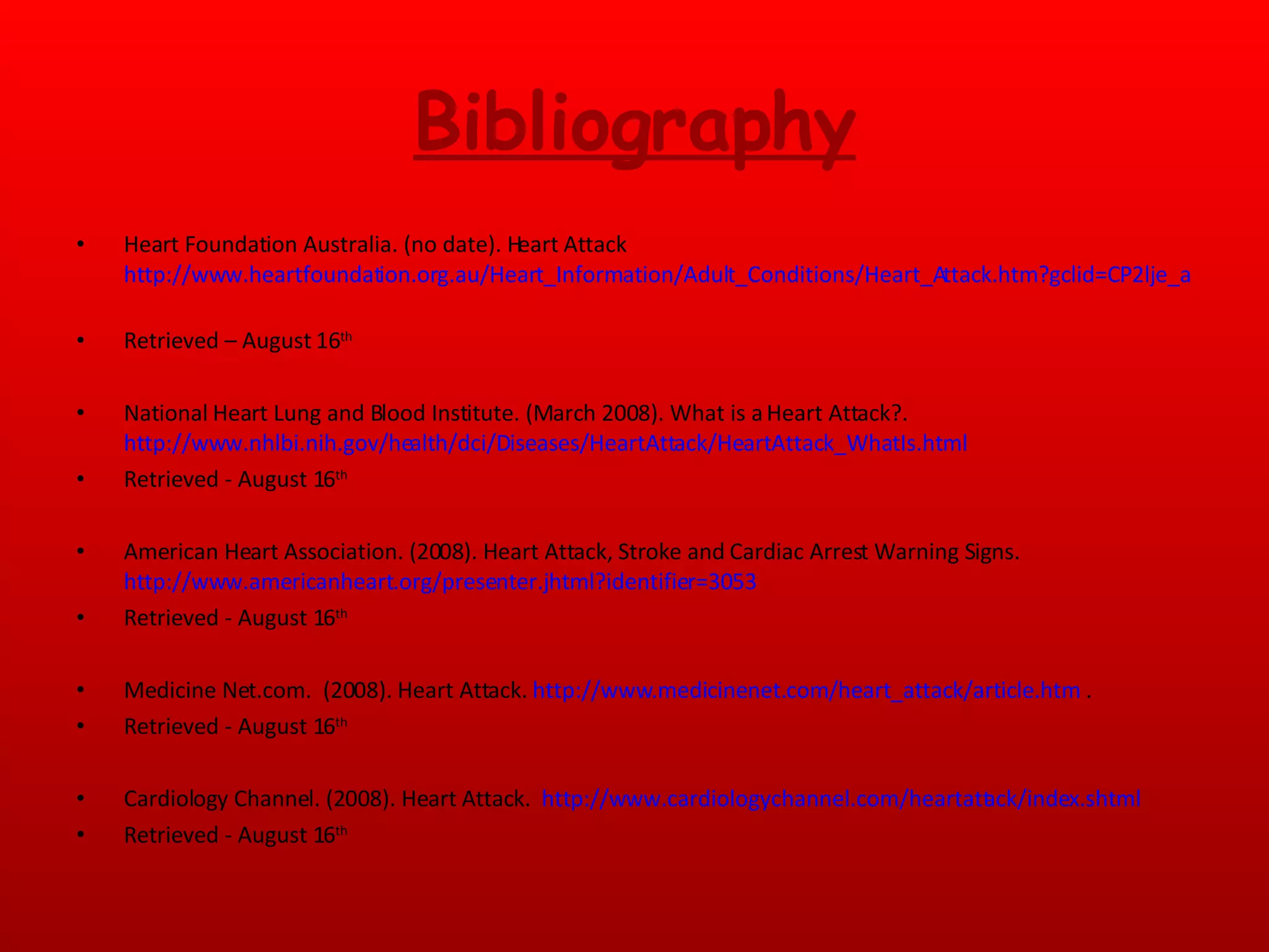 Bibliography Heart Foundation Australia. (no date). Heart Attack http://www.heartfoundation.org.au/Heart_Information/Adult_Conditions/Heart_Attack.htm?gclid=CP2lje_alJUCFQykagod0AShOg   Retrieved – August 16 th National Heart Lung and Blood Institute. (March 2008). What is a Heart Attack?.  http://www.nhlbi.nih.gov/health/dci/Diseases/HeartAttack/HeartAttack_WhatIs.html   Retrieved - August 16 th American Heart Association. (2008). Heart Attack, Stroke and Cardiac Arrest Warning Signs.  http://www.americanheart.org/presenter.jhtml?identifier=3053   Retrieved - August 16 th   Medicine Net.com.  (2008). Heart Attack.  http://www.medicinenet.com/heart_attack/article.htm  . Retrieved - August 16 th   Cardiology Channel. (2008). Heart Attack.  http://www.cardiologychannel.com/heartattack/index.shtml   Retrieved - August 16 th   