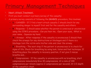 Primary Management Techniques Heart Attack Treatment  First you must conduct a primary survey of the casualty; A primary survey consists of following the  DRABCD  procedure, this involves; D  = DANGER – If I find a heart attack casualty I should check for any surrounding danger to myself first and for the casualty and others R  = Response – I should asses whether the person is conscious or unconscious using the COWS procedure; -Can you hear me, -Open your eyes, -What is your name, -Squeeze my hand. A  = Airways - After response if the casualty is unconscious I should then check the airways for any obstructions or blockages and if there is a blockage turn the victim onto his/her side and clear the airway. B  = Breathing – The next step if the patient is unconscious is to check for signs of life. Check for breathing by using look, listen and feel technique. If breathing place the casualty in recovery position, if not give 2 rescue breaths and... C  = Compressions - If the casualty is unconscious with no breathing, start compressions immediately!   Give 30 compressions. At a rate of 100 compressions per minute (approx 2 compressions per second). At 1/3 depth of the casualty’s chest. D  = Defibrillation -  If available use a defibrillator on the casualty as soon as possible.  
