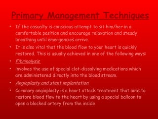 Primary Management Techniques If the casualty is conscious attempt to sit him/her in a comfortable position and encourage relaxation and steady breathing until emergencies arrive. It is also vital that the blood flow to your heart is quickly restored. This is usually achieved in one of the following ways: Fibrinolysis  involves the use of special clot-dissolving medications which are administered directly into the blood stream.  Angioplasty and stent implantation  Coronary angioplasty is a heart attack treatment that aims to restore blood flow to the heart by using a special balloon to open a blocked artery from the inside 