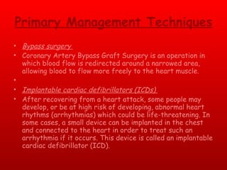 Primary Management Techniques Bypass surgery  Coronary Artery Bypass Graft Surgery is an operation in which blood flow is redirected around a narrowed area, allowing blood to flow more freely to the heart muscle.    Implantable cardiac defibrillators (ICDs)  After recovering from a heart attack, some people may develop, or be at high risk of developing, abnormal heart rhythms (arrhythmias) which could be life-threatening. In some cases, a small device can be implanted in the chest and connected to the heart in order to treat such an arrhythmia if it occurs. This device is called an implantable cardiac defibrillator (ICD).   