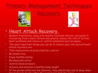 Primary Management Techniques Recovery Heart Attack Recovery  Modern treatments, along with healthy lifestyle choices, can assist in recovering from a heart attack and greatly reduce the risk of further heart problems and relieve or control symptoms such as angina.  The most important things you can do to reduce your risk and aid heart attack recovery are:  Take medications as prescribed by a doctor  Be smoke free  Enjoy healthy eating  Be physically active  Control blood pressure  Achieve and maintain a healthy body weight  If the person affected has diabetes, they should also aim to keep their blood glucose levels within the normal non-diabetic range. 