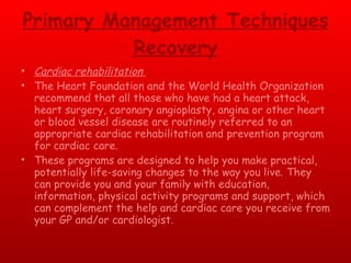 Primary Management Techniques Recovery Cardiac rehabilitation  The Heart Foundation and the World Health Organization recommend that all those who have had a heart attack, heart surgery, coronary angioplasty, angina or other heart or blood vessel disease are routinely referred to an appropriate cardiac rehabilitation and prevention program for cardiac care.  These programs are designed to help you make practical, potentially life-saving changes to the way you live. They can provide you and your family with education, information, physical activity programs and support, which can complement the help and cardiac care you receive from your GP and/or cardiologist.  