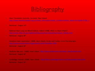 Bibliography Heart Foundation Australia. (no date). Heart Attack http://www.heartfoundation.org.au/Heart_Information/Adult_Conditions/Heart_Attack.htm?gclid=CP2lje_alJUCFQykagod0AShOg   Retrieved – August 16 th National Heart Lung and Blood Institute. (March 2008). What is a Heart Attack?.  http://www.nhlbi.nih.gov/health/dci/Diseases/HeartAttack/HeartAttack_WhatIs.html   Retrieved - August 16 th American Heart Association. (2008). Heart Attack, Stroke and Cardiac Arrest Warning Signs.  http://www.americanheart.org/presenter.jhtml?identifier=3053   Retrieved - August 16 th   Medicine Net.com.  (2008). Heart Attack.  http://www.medicinenet.com/heart_attack/article.htm  . Retrieved - August 16 th   Cardiology Channel. (2008). Heart Attack.  http://www.cardiologychannel.com/heartattack/index.shtml   Retrieved - August 16 th   