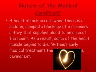 Nature of the Medical Condition? A heart attack occurs when there is a sudden, complete blockage of a coronary artery that supplies blood to an area of the heart. As a result, some of the heart muscle begins to die. Without early medical treatment this damage can be permanent. 