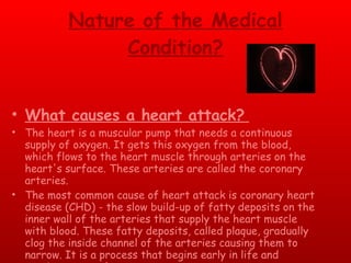 Nature of the Medical Condition? What causes a heart attack?   The heart is a muscular pump that needs a continuous supply of oxygen. It gets this oxygen from the blood, which flows to the heart muscle through arteries on the heart's surface. These arteries are called the coronary arteries.  The most common cause of heart attack is coronary heart disease (CHD) - the slow build-up of fatty deposits on the inner wall of the arteries that supply the heart muscle with blood. These fatty deposits, called plaque, gradually clog the inside channel of the arteries causing them to narrow. It is a process that begins early in life and continues over the years.  