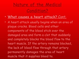 Nature of the Medical Condition? What causes a heart attack?  Cont. A heart attack usually begins when an area of plaque cracks. Blood cells and other components of the blood stick over the damaged area and form a clot that suddenly and completely blocks the blood flow to the heart muscle. If the artery remains blocked, the lack of blood flow through that artery permanently damages the area of heart muscle that it supplies blood to. 