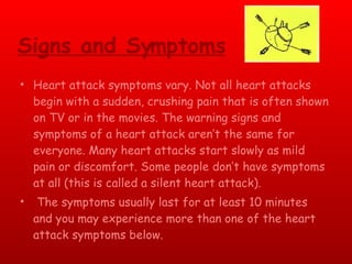 Signs and Symptoms Heart attack symptoms vary. Not all heart attacks begin with a sudden, crushing pain that is often shown on TV or in the movies. The warning signs and symptoms of a heart attack aren’t the same for everyone. Many heart attacks start slowly as mild pain or discomfort. Some people don’t have symptoms at all (this is called a silent heart attack). The symptoms usually last for at least 10 minutes and you may experience more than one of the heart attack symptoms below.  
