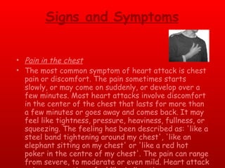 Signs and Symptoms Pain in the chest The most common symptom of heart attack is chest pain or discomfort. The pain sometimes starts slowly, or may come on suddenly, or develop over a few minutes. Most heart attacks involve discomfort in the center of the chest that lasts for more than a few minutes or goes away and comes back. It may feel like tightness, pressure, heaviness, fullness, or squeezing. The feeling has been described as: 'like a steel band tightening around my chest', 'like an elephant sitting on my chest' or 'like a red hot poker in the centre of my chest'. The pain can range from severe, to moderate or even mild. Heart attack pain can sometimes feel like indigestion or heartburn 
