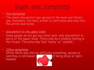 Signs and Symptoms Pain spreading The chest discomfort may spread to the neck and throat, jaw, shoulders, the back, either or both arms and even into the wrists and hands. Discomfort in the upper body Some people do not get any chest pain -only discomfort in parts of the upper body. There may be a choking feeling in the throat. The arms may feel 'heavy' or 'useless'. Other symptoms Often there may also be difficulty breathing, nausea or vomiting, a cold sweat or a feeling of being dizzy or light-headed. 
