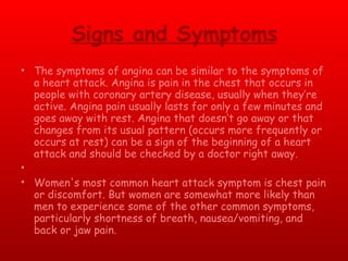 Signs and Symptoms The symptoms of angina can be similar to the symptoms of a heart attack. Angina is pain in the chest that occurs in people with coronary artery disease, usually when they’re active. Angina pain usually lasts for only a few minutes and goes away with rest. Angina that doesn’t go away or that changes from its usual pattern (occurs more frequently or occurs at rest) can be a sign of the beginning of a heart attack and should be checked by a doctor right away.   Women's most common heart attack symptom is chest pain or discomfort. But women are somewhat more likely than men to experience some of the other common symptoms, particularly shortness of breath, nausea/vomiting, and back or jaw pain. 