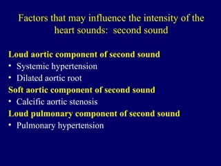 Factors that may influence the intensity of the heart sounds:  second sound Loud aortic component of second sound Systemic hypertension Dilated aortic root Soft aortic component of second sound Calcific aortic stenosis Loud pulmonary   component of second sound Pulmonary hypertension 