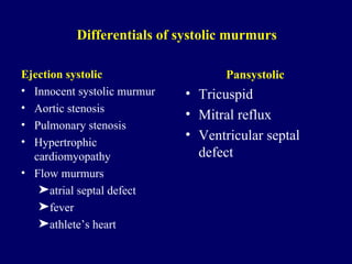 Differentials of systolic murmurs Ejection systolic Innocent systolic murmur Aortic stenosis Pulmonary stenosis Hypertrophic cardiomyopathy  Flow murmurs atrial septal defect fever athlete’s heart Pansystolic Tricuspid Mitral reflux Ventricular septal defect 
