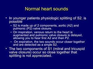 Normal heart sounds In younger patients physiologic splitting of S2. is possible  S2 is made up of 2 components, aortic (A2) and pulmonic (P2) valve closure.  On inspiration, venous return to the heart is augmented and pulmonic valve closure is delayed, allowing you to hear first A2 and then P2. On expiration, the two sounds occur closer together and are detected as a single S2.  The two components of S1 (mitral and tricuspid valve closure) occur so close together that splitting is not appreciated.  