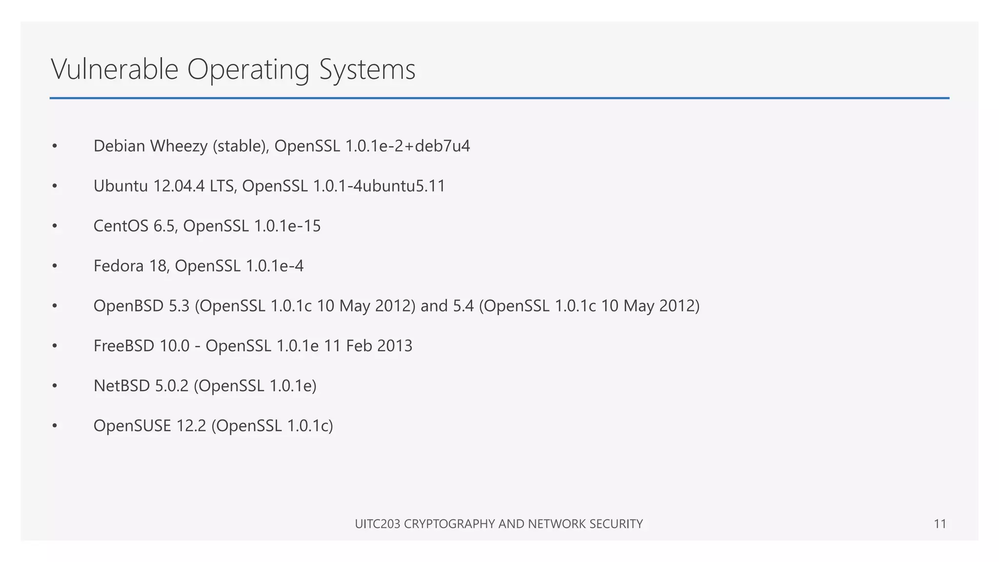 Vulnerable Operating Systems
• Debian Wheezy (stable), OpenSSL 1.0.1e-2+deb7u4
• Ubuntu 12.04.4 LTS, OpenSSL 1.0.1-4ubuntu5.11
• CentOS 6.5, OpenSSL 1.0.1e-15
• Fedora 18, OpenSSL 1.0.1e-4
• OpenBSD 5.3 (OpenSSL 1.0.1c 10 May 2012) and 5.4 (OpenSSL 1.0.1c 10 May 2012)
• FreeBSD 10.0 - OpenSSL 1.0.1e 11 Feb 2013
• NetBSD 5.0.2 (OpenSSL 1.0.1e)
• OpenSUSE 12.2 (OpenSSL 1.0.1c)
UITC203 CRYPTOGRAPHY AND NETWORK SECURITY 11
 