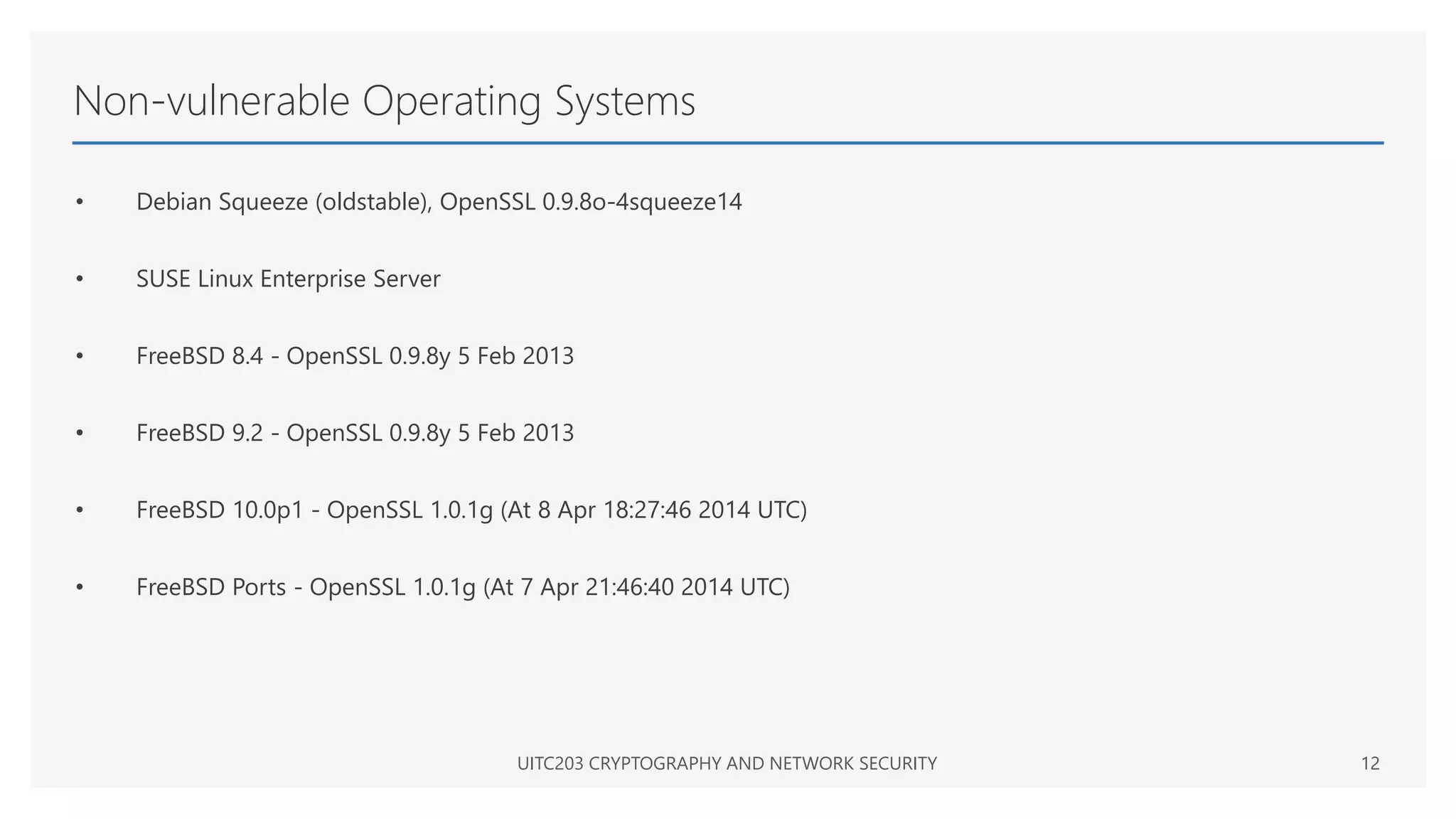 Non-vulnerable Operating Systems
• Debian Squeeze (oldstable), OpenSSL 0.9.8o-4squeeze14
• SUSE Linux Enterprise Server
• FreeBSD 8.4 - OpenSSL 0.9.8y 5 Feb 2013
• FreeBSD 9.2 - OpenSSL 0.9.8y 5 Feb 2013
• FreeBSD 10.0p1 - OpenSSL 1.0.1g (At 8 Apr 18:27:46 2014 UTC)
• FreeBSD Ports - OpenSSL 1.0.1g (At 7 Apr 21:46:40 2014 UTC)
UITC203 CRYPTOGRAPHY AND NETWORK SECURITY 12
 