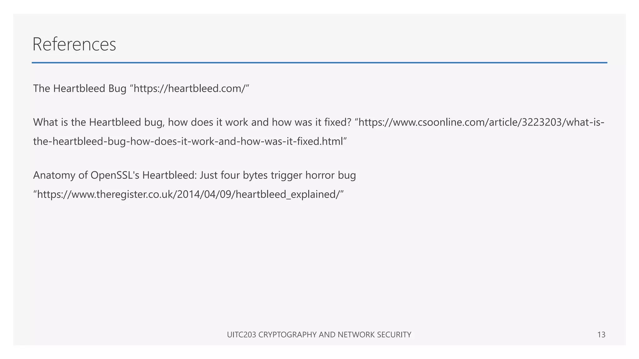 References
The Heartbleed Bug “https://heartbleed.com/”
What is the Heartbleed bug, how does it work and how was it fixed? “https://www.csoonline.com/article/3223203/what-is-
the-heartbleed-bug-how-does-it-work-and-how-was-it-fixed.html”
Anatomy of OpenSSL's Heartbleed: Just four bytes trigger horror bug
“https://www.theregister.co.uk/2014/04/09/heartbleed_explained/”
UITC203 CRYPTOGRAPHY AND NETWORK SECURITY 13
 