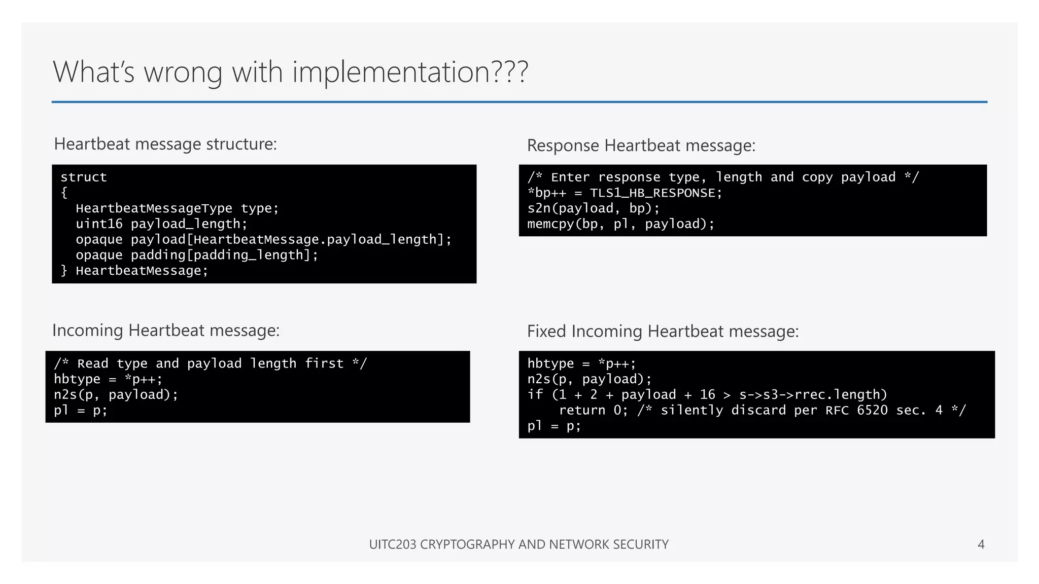 What’s wrong with implementation???
Heartbeat message structure:
UITC203 CRYPTOGRAPHY AND NETWORK SECURITY 4
struct
{
HeartbeatMessageType type;
uint16 payload_length;
opaque payload[HeartbeatMessage.payload_length];
opaque padding[padding_length];
} HeartbeatMessage;
/* Read type and payload length first */
hbtype = *p++;
n2s(p, payload);
pl = p;
Incoming Heartbeat message:
/* Enter response type, length and copy payload */
*bp++ = TLS1_HB_RESPONSE;
s2n(payload, bp);
memcpy(bp, pl, payload);
Response Heartbeat message:
hbtype = *p++;
n2s(p, payload);
if (1 + 2 + payload + 16 > s->s3->rrec.length)
return 0; /* silently discard per RFC 6520 sec. 4 */
pl = p;
Fixed Incoming Heartbeat message:
 