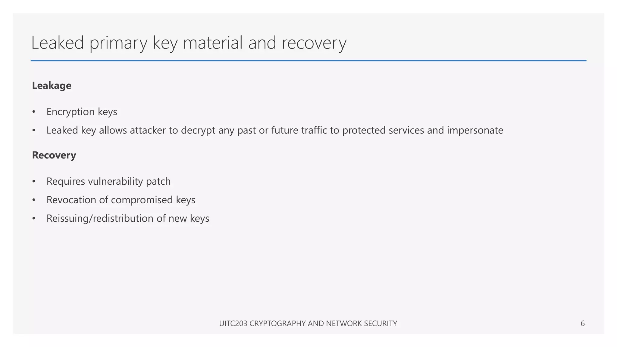 Leaked primary key material and recovery
Leakage
• Encryption keys
• Leaked key allows attacker to decrypt any past or future traffic to protected services and impersonate
Recovery
• Requires vulnerability patch
• Revocation of compromised keys
• Reissuing/redistribution of new keys
UITC203 CRYPTOGRAPHY AND NETWORK SECURITY 6
 