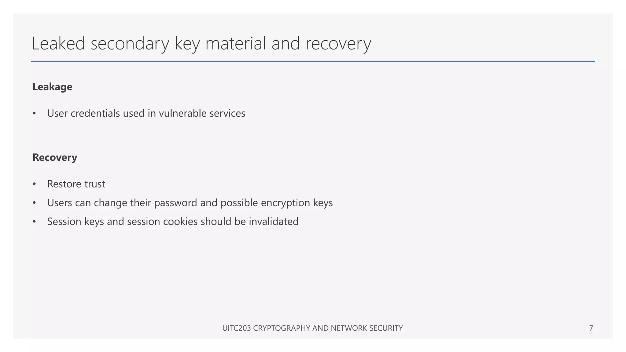 Leaked secondary key material and recovery
Leakage
• User credentials used in vulnerable services
Recovery
• Restore trust
• Users can change their password and possible encryption keys
• Session keys and session cookies should be invalidated
UITC203 CRYPTOGRAPHY AND NETWORK SECURITY 7
 