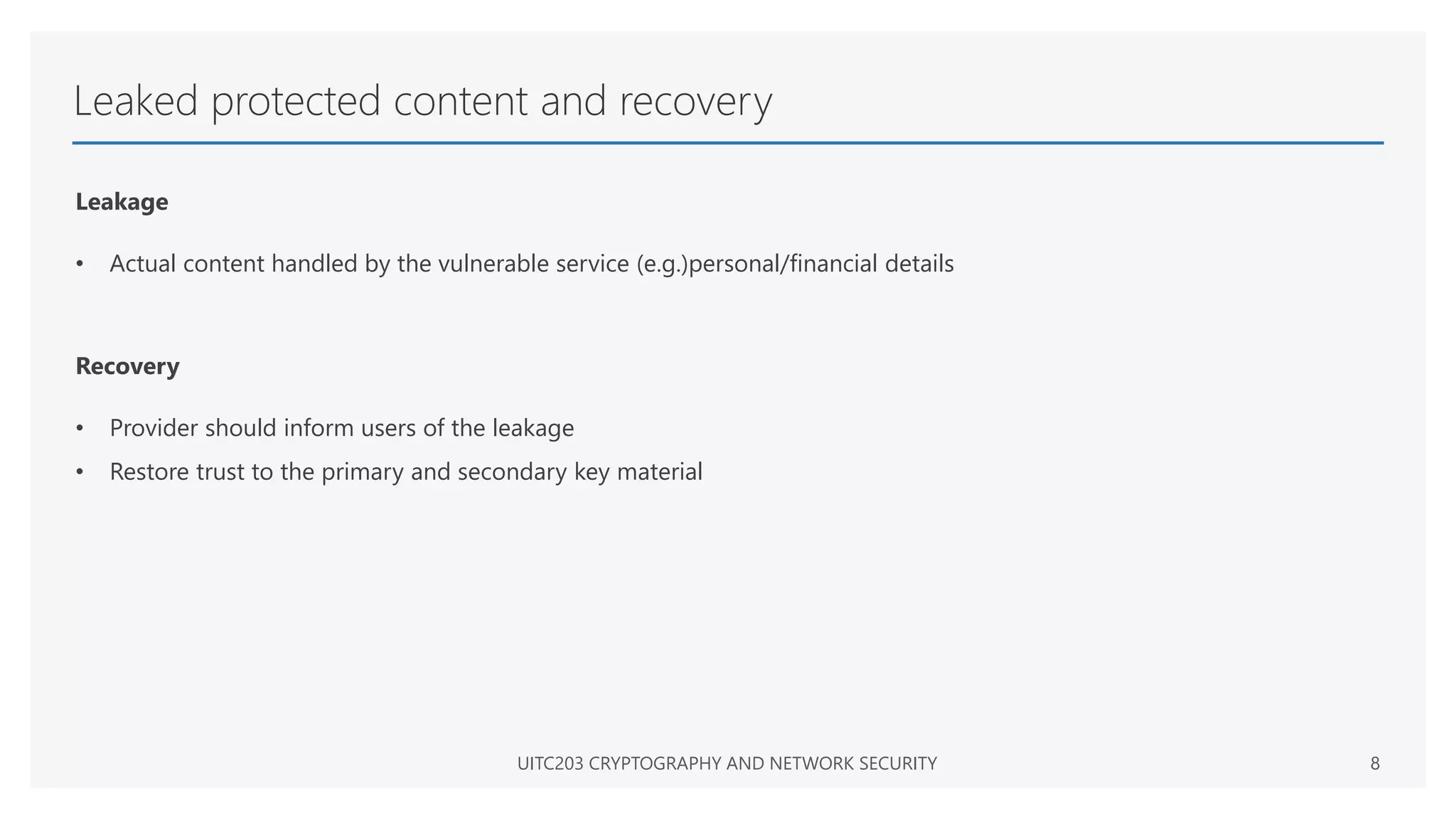 Leaked protected content and recovery
Leakage
• Actual content handled by the vulnerable service (e.g.)personal/financial details
Recovery
• Provider should inform users of the leakage
• Restore trust to the primary and secondary key material
UITC203 CRYPTOGRAPHY AND NETWORK SECURITY 8
 