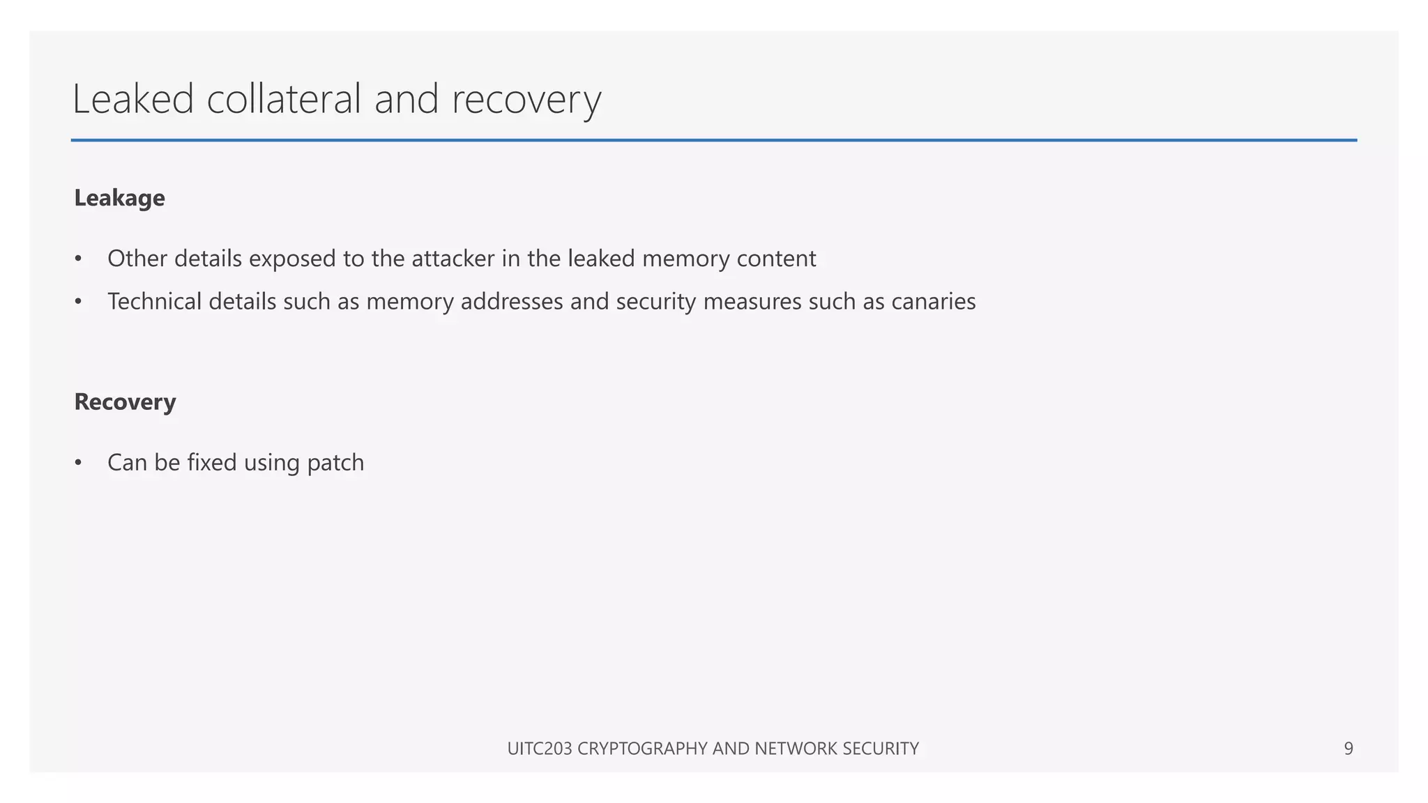 Leaked collateral and recovery
Leakage
• Other details exposed to the attacker in the leaked memory content
• Technical details such as memory addresses and security measures such as canaries
Recovery
• Can be fixed using patch
UITC203 CRYPTOGRAPHY AND NETWORK SECURITY 9
 