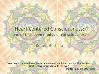 Heart-centered Consciousness:
one of the seven modes of consciousness
Robert Beshara
“Now here is my secret, very simple: you can only see things clearly with your heart.
What is essential is invisible to the eye.”
The fox from The Little Prince
 