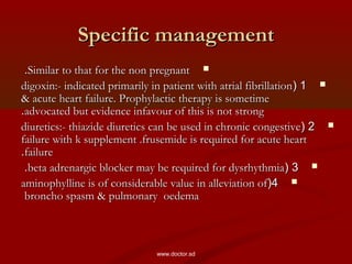 Specific managementSpecific management
Similar to that for the non pregnantSimilar to that for the non pregnant..
11((digoxin:- indicated primarily in patient with atrial fibrillationdigoxin:- indicated primarily in patient with atrial fibrillation
& acute heart failure. Prophylactic therapy is sometime& acute heart failure. Prophylactic therapy is sometime
advocated but evidence infavour of this is not strongadvocated but evidence infavour of this is not strong..
22((diuretics:- thiazide diuretics can be used in chronic congestivediuretics:- thiazide diuretics can be used in chronic congestive
failure with k supplement .frusemide is required for acute heartfailure with k supplement .frusemide is required for acute heart
failurefailure..
33((beta adrenargic blocker may be required for dysrhythmiabeta adrenargic blocker may be required for dysrhythmia..
44((aminophylline is of considerable value in alleviation ofaminophylline is of considerable value in alleviation of
broncho spasm & pulmonary oedemabroncho spasm & pulmonary oedema
www.doctor.sd
 