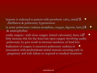 55((heparin is indicated in patient with prosthetic valve, atrialheparin is indicated in patient with prosthetic valve, atrial
fibrillation & pulmonary hypertensionfibrillation & pulmonary hypertension..
66((in acute pulmonary oedema morphine, oxygen, digoxin, lasix,in acute pulmonary oedema morphine, oxygen, digoxin, lasix,
& aminophylline& aminophylline..
77((cardic surgery:- with close surgery (mitral valvotomy) there iscardic surgery:- with close surgery (mitral valvotomy) there is
little increase risk for the fetus but open surgery involving cardiolittle increase risk for the fetus but open surgery involving cardio
pulmonary by pass result in increase incidence of fetal losspulmonary by pass result in increase incidence of fetal loss..
Indication of surgery is recurrent pulmonary oedema inIndication of surgery is recurrent pulmonary oedema in
association with predominant mitral stenosis occuring early inassociation with predominant mitral stenosis occuring early in
pregnancy and with failure to respond to medical treatmentpregnancy and with failure to respond to medical treatment..
www.doctor.sd
 