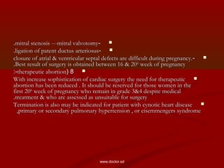 --mitral stenosis ---mitral valvotomymitral stenosis ---mitral valvotomy..
--ligation of patent ductus arteriosusligation of patent ductus arteriosus..
--closure of atrial & ventricular septal defects are difficult during pregnancy.closure of atrial & ventricular septal defects are difficult during pregnancy.
Best result of surgery is obtained between 16 & 20Best result of surgery is obtained between 16 & 20thth
week of pregnancyweek of pregnancy..
88((therapeutic abortiontherapeutic abortion:-:-
With increase sophistication of cardiac surgery the need for therapeuticWith increase sophistication of cardiac surgery the need for therapeutic
abortion has been reduced . It should be reserved for those women in theabortion has been reduced . It should be reserved for those women in the
first 20first 20thth
week of pregnancy who remain in grade 3&4 despite medicalweek of pregnancy who remain in grade 3&4 despite medical
treatment & who are assessed as unsuitable for surgerytreatment & who are assessed as unsuitable for surgery..
Termination is also may be indicated for patient with cynotic heart diseaseTermination is also may be indicated for patient with cynotic heart disease
,primary or secondary pulmonary hypertension , or eisemmengers syndrome,primary or secondary pulmonary hypertension , or eisemmengers syndrome
www.doctor.sd
 