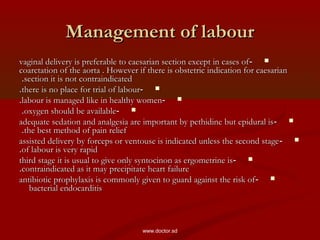 Management of labourManagement of labour
--vaginal delivery is preferable to caesarian section except in cases ofvaginal delivery is preferable to caesarian section except in cases of
coarctation of the aorta . However if there is obstetric indication for caesariancoarctation of the aorta . However if there is obstetric indication for caesarian
section it is not contraindicatedsection it is not contraindicated..
--there is no place for trial of labourthere is no place for trial of labour..
--labour is managed like in healthy womenlabour is managed like in healthy women..
--oxygen should be availableoxygen should be available..
--adequate sedation and analgesia are important by pethidine but epidural isadequate sedation and analgesia are important by pethidine but epidural is
the best method of pain reliefthe best method of pain relief..
--assisted delivery by forceps or ventouse is indicated unless the second stageassisted delivery by forceps or ventouse is indicated unless the second stage
of labour is very rapidof labour is very rapid..
--third stage it is usual to give only syntocinon as ergometrine isthird stage it is usual to give only syntocinon as ergometrine is
contraindicated as it may precipitate heart failurecontraindicated as it may precipitate heart failure..
--antibiotic prophylaxis is commonly given to guard against the risk ofantibiotic prophylaxis is commonly given to guard against the risk of
bacterial endocarditisbacterial endocarditis
www.doctor.sd
 