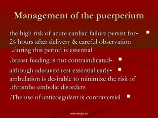Management of the puerperiumManagement of the puerperium
--the high risk of acute cardiac failure persist forthe high risk of acute cardiac failure persist for
24 hours after delivery & careful observation24 hours after delivery & careful observation
during this period is essentialduring this period is essential..
--breast feeding is not contraindicatedbreast feeding is not contraindicated..
--although adequate rest essential earlyalthough adequate rest essential early
ambulation is desirable to minimize the risk ofambulation is desirable to minimize the risk of
thrombo embolic disordersthrombo embolic disorders..
The use of anticoagulant is contraversialThe use of anticoagulant is contraversial..
www.doctor.sd
 