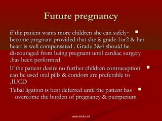 Future pregnancyFuture pregnancy
--if the patient wants more children she can safelyif the patient wants more children she can safely
become pregnant provided that she is grade 1or2 & herbecome pregnant provided that she is grade 1or2 & her
heart is well compensated . Grade 3&4 should beheart is well compensated . Grade 3&4 should be
discouraged from being pregnant until cardiac surgerydiscouraged from being pregnant until cardiac surgery
has been performedhas been performed..
If the patient desire no further children contraceptionIf the patient desire no further children contraception
can be used oral pills & condom are preferable tocan be used oral pills & condom are preferable to
IUCDIUCD..
Tubal ligation is best deferred until the patient hasTubal ligation is best deferred until the patient has
overcome the burden of pregnancy & puerperiumovercome the burden of pregnancy & puerperium
www.doctor.sd
 