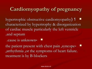 Cardiomyopathy of pregnancyCardiomyopathy of pregnancy
11((hypertrophic obstructive cardiomyopathyhypertrophic obstructive cardiomyopathy
characterized by hypertrophy & disorganizationcharacterized by hypertrophy & disorganization
of cardiac muscle particularly the left ventricleof cardiac muscle particularly the left ventricle
and septumand septum..
--cause is unknowncause is unknown..
--the patient present with chest pain ,syncopethe patient present with chest pain ,syncope
,arrhythmia ,or the symptoms of heart failure.,arrhythmia ,or the symptoms of heart failure.
treatment is by B-blockerstreatment is by B-blockers
www.doctor.sd
 
