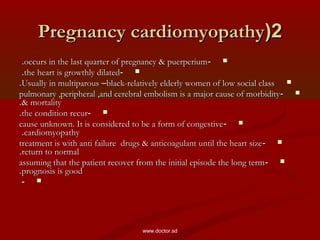 22((Pregnancy cardiomyopathyPregnancy cardiomyopathy
--occurs in the last quarter of pregnancy & puerperiumoccurs in the last quarter of pregnancy & puerperium..
--the heart is growthly dilatedthe heart is growthly dilated..
Usually in multiparousUsually in multiparous ––black-relatively elderly women of low social classblack-relatively elderly women of low social class..
--pulmonary ,peripheral ,and cerebral embolism is a major cause of morbiditypulmonary ,peripheral ,and cerebral embolism is a major cause of morbidity
& mortality& mortality..
--the condition recurthe condition recur..
--cause unknown. It is considered to be a form of congestivecause unknown. It is considered to be a form of congestive
cardiomyopathycardiomyopathy..
--treatment is with anti failure drugs & anticoagulant until the heart sizetreatment is with anti failure drugs & anticoagulant until the heart size
return to normalreturn to normal..
--assuming that the patient recover from the initial episode the long termassuming that the patient recover from the initial episode the long term
prognosis is goodprognosis is good..
--
www.doctor.sd
 