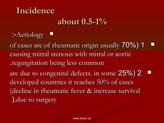 IncidenceIncidence
about 0.5-1%about 0.5-1%
AetiologyAetiology:-:-
11((70%70%of cases are of rheumatic origin usuallyof cases are of rheumatic origin usually
causing mitral stenosis with mitral or aorticcausing mitral stenosis with mitral or aortic
regurgitation being less commonregurgitation being less common..
22((25%25%are due to congenital defects. in someare due to congenital defects. in some
developed countries it reaches 50% of casesdeveloped countries it reaches 50% of cases
(decline in rheumatic fever & increase survival(decline in rheumatic fever & increase survival
due to surgerydue to surgery(.(.
www.doctor.sd
 