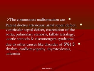 The commonest malformation areThe commonest malformation are:-:-
Patent ductus arteriosus, atrial septal defect,Patent ductus arteriosus, atrial septal defect,
ventricular septal defect, coarctation of theventricular septal defect, coarctation of the
aorta, pulmonary stenosis, fallots tetralogy,aorta, pulmonary stenosis, fallots tetralogy,
aortic stenosis & eisenmengers syndromeaortic stenosis & eisenmengers syndrome..
33((5%5%due to other causes like disorder ofdue to other causes like disorder of
rhythm, cardiomyopathy, thyrotoxicosis,rhythm, cardiomyopathy, thyrotoxicosis,
aneamiaaneamia..
www.doctor.sd
 