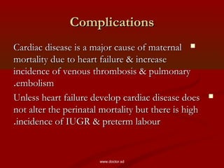 ComplicationsComplications
Cardiac disease is a major cause of maternalCardiac disease is a major cause of maternal
mortality due to heart failure & increasemortality due to heart failure & increase
incidence of venous thrombosis & pulmonaryincidence of venous thrombosis & pulmonary
embolismembolism..
Unless heart failure develop cardiac disease doesUnless heart failure develop cardiac disease does
not alter the perinatal mortality but there is highnot alter the perinatal mortality but there is high
incidence of IUGR & preterm labourincidence of IUGR & preterm labour..
www.doctor.sd
 