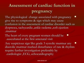 Assessment of cardiac function inAssessment of cardiac function in
pregnancypregnancy
The physiological change associated with pregnancyThe physiological change associated with pregnancy
give rise to symptoms & sign which may causegive rise to symptoms & sign which may cause
confusion in the assessment of cardiac disorder such asconfusion in the assessment of cardiac disorder such as
dyspnoea, tachycardia ,ankle oedema ,soft ejectiondyspnoea, tachycardia ,ankle oedema ,soft ejection
murmurmurmur..
The heart of every pregnant women should beThe heart of every pregnant women should be
auscultated at the first antenatal visitauscultated at the first antenatal visit..
Any suspicious sign like grade 3 systolic murmur anyAny suspicious sign like grade 3 systolic murmur any
diastolic murmur marked disturbance of rate & rhythmdiastolic murmur marked disturbance of rate & rhythm
require further investigation preferably byrequire further investigation preferably by
cardiologist ,ECG, echocardiographycardiologist ,ECG, echocardiography..
www.doctor.sd
 
