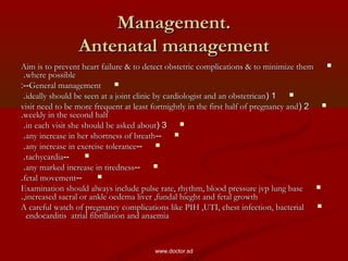 Management.Management.
Antenatal managementAntenatal management
Aim is to prevent heart failure & to detect obstetric complications & to minimize themAim is to prevent heart failure & to detect obstetric complications & to minimize them
where possiblewhere possible..
General managementGeneral management:--:--
11((ideally should be seen at a joint clinic by cardiologist and an obstetricanideally should be seen at a joint clinic by cardiologist and an obstetrican..
22((visit need to be more frequent at least fortnightly in the first half of pregnancy andvisit need to be more frequent at least fortnightly in the first half of pregnancy and
weekly in the second halfweekly in the second half..
33((in each visit she should be asked aboutin each visit she should be asked about..
----any increase in her shortness of breathany increase in her shortness of breath..
----any increase in exercise toleranceany increase in exercise tolerance..
----tachycardiatachycardia..
----any marked increase in tirednessany marked increase in tiredness..
----fetal movementfetal movement..
Examination should always include pulse rate, rhythm, blood pressure jvp lung baseExamination should always include pulse rate, rhythm, blood pressure jvp lung base
,increased sacral or ankle oedema liver ,fundal hieght and fetal growth,increased sacral or ankle oedema liver ,fundal hieght and fetal growth..
A careful watch of pregnancy complications like PIH ,UTI, chest infection, bacterialA careful watch of pregnancy complications like PIH ,UTI, chest infection, bacterial
endocarditis atrial fibrillation and anaemiaendocarditis atrial fibrillation and anaemia
www.doctor.sd
 