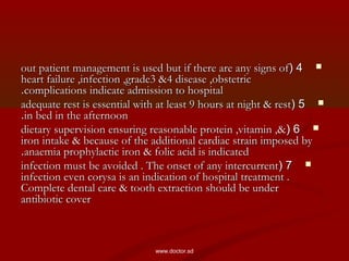 44((out patient management is used but if there are any signs ofout patient management is used but if there are any signs of
heart failure ,infection ,grade3 &4 disease ,obstetricheart failure ,infection ,grade3 &4 disease ,obstetric
complications indicate admission to hospitalcomplications indicate admission to hospital..
55((adequate rest is essential with at least 9 hours at night & restadequate rest is essential with at least 9 hours at night & rest
in bed in the afternoonin bed in the afternoon..
66((dietary supervision ensuring reasonable protein ,vitamin ,&dietary supervision ensuring reasonable protein ,vitamin ,&
iron intake & because of the additional cardiac strain imposed byiron intake & because of the additional cardiac strain imposed by
anaemia prophylactic iron & folic acid is indicatedanaemia prophylactic iron & folic acid is indicated..
77((infection must be avoided . The onset of any intercurrentinfection must be avoided . The onset of any intercurrent
infection even corysa is an indication of hospital treatment .infection even corysa is an indication of hospital treatment .
Complete dental care & tooth extraction should be underComplete dental care & tooth extraction should be under
antibiotic coverantibiotic cover
www.doctor.sd
 