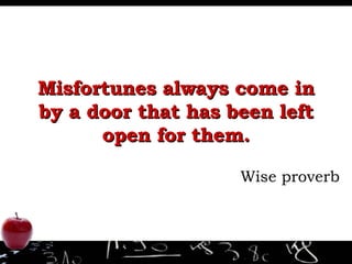 Misfortunes always come in by a door that has been left open for them. Wise proverb 
